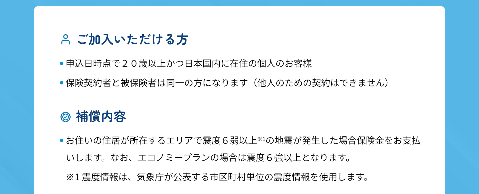 ●ご加入いただける方
・申込日時点で２０歳以上かつ日本国内に在住の個人のお客様
・保険契約者と被保険者は同一の方になります（他人のための契約はできません）
●補償内容
お住いの住居が所在するエリアで震度６弱以上（＊１）の地震が発生した場合保険金をお支払いします。
なお、エコノミープランの場合は震度６強以上となります。
（＊１）震度情報は、気象庁が公表する市区町村単位の震度情報を使用します。
