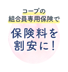 コープの 組合員専用保険で 保険料を 割安に！